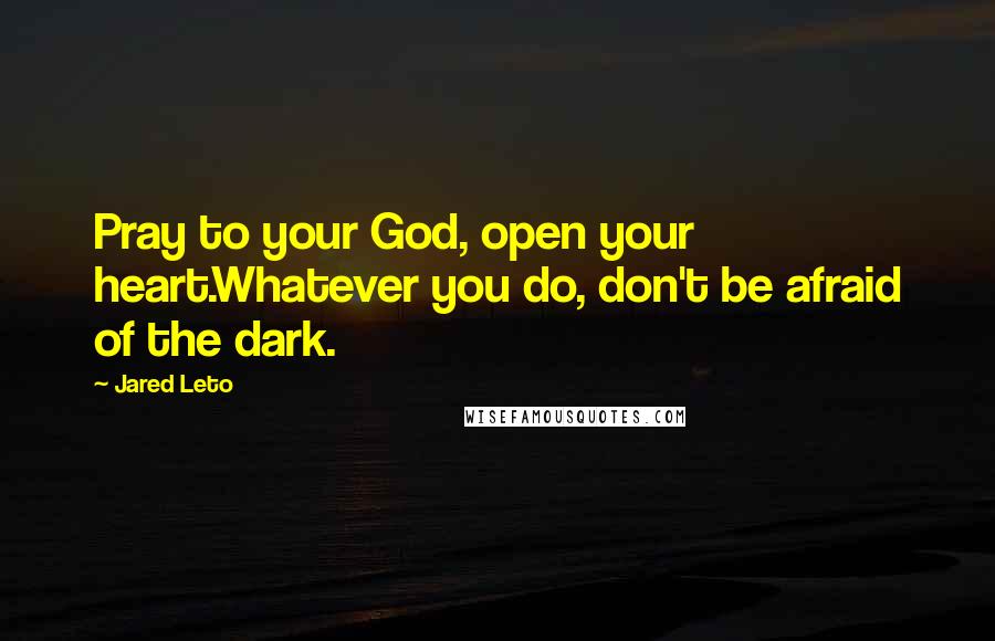 Jared Leto Quotes: Pray to your God, open your heart.Whatever you do, don't be afraid of the dark.