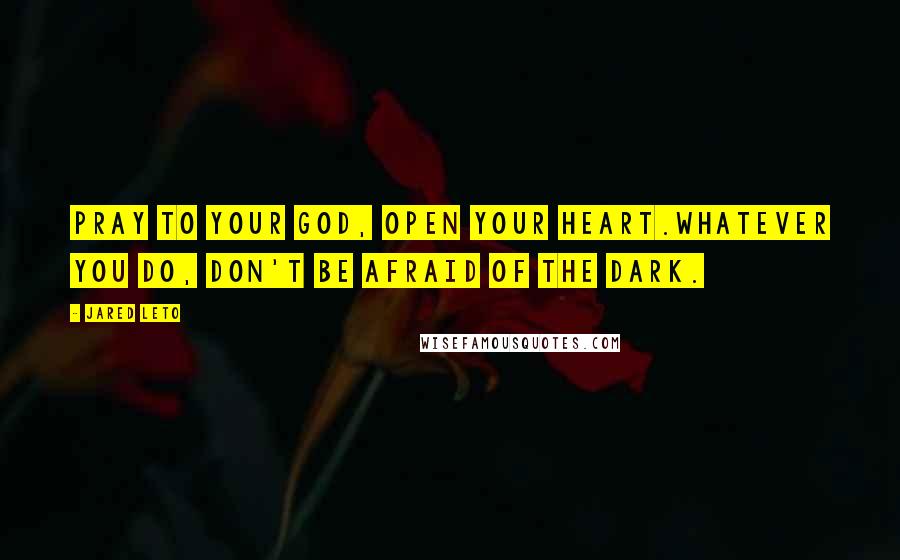 Jared Leto Quotes: Pray to your God, open your heart.Whatever you do, don't be afraid of the dark.