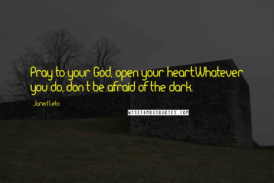 Jared Leto Quotes: Pray to your God, open your heart.Whatever you do, don't be afraid of the dark.