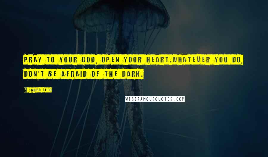 Jared Leto Quotes: Pray to your God, open your heart.Whatever you do, don't be afraid of the dark.