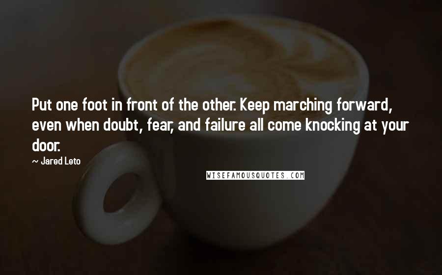 Jared Leto Quotes: Put one foot in front of the other. Keep marching forward, even when doubt, fear, and failure all come knocking at your door.