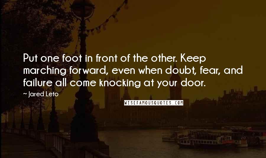 Jared Leto Quotes: Put one foot in front of the other. Keep marching forward, even when doubt, fear, and failure all come knocking at your door.