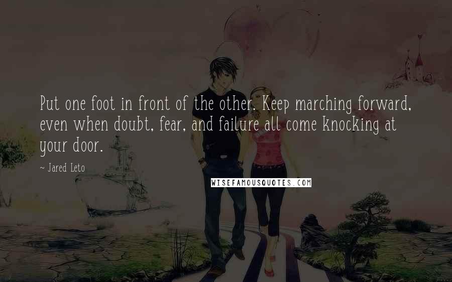 Jared Leto Quotes: Put one foot in front of the other. Keep marching forward, even when doubt, fear, and failure all come knocking at your door.