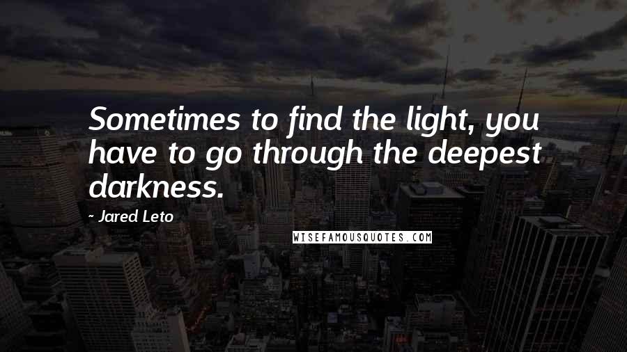 Jared Leto Quotes: Sometimes to find the light, you have to go through the deepest darkness.