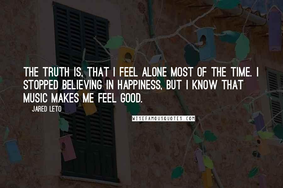 Jared Leto Quotes: The truth is, that I feel alone most of the time. I stopped believing in happiness, but I know that music makes me feel good.
