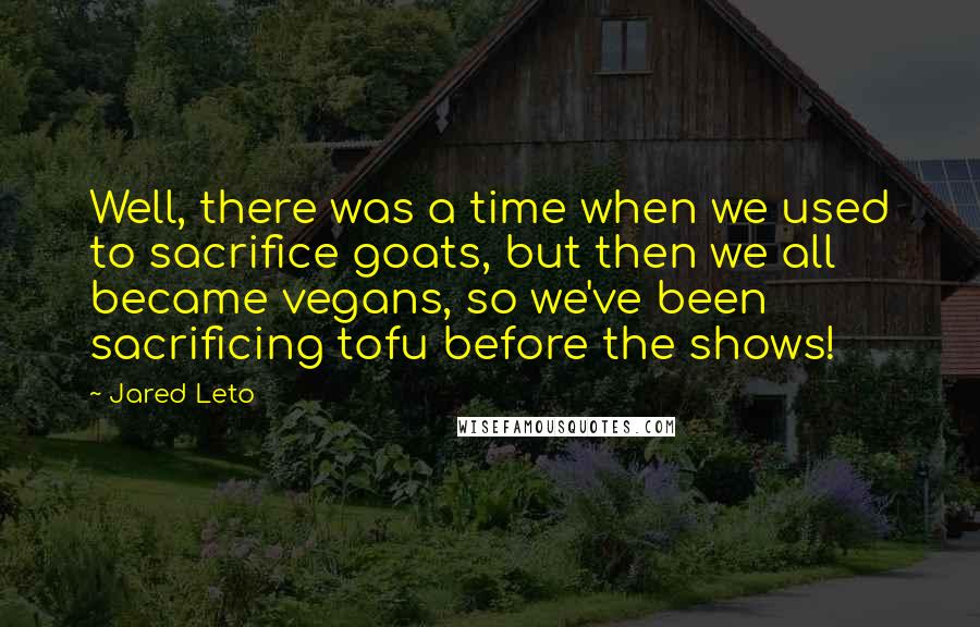 Jared Leto Quotes: Well, there was a time when we used to sacrifice goats, but then we all became vegans, so we've been sacrificing tofu before the shows!