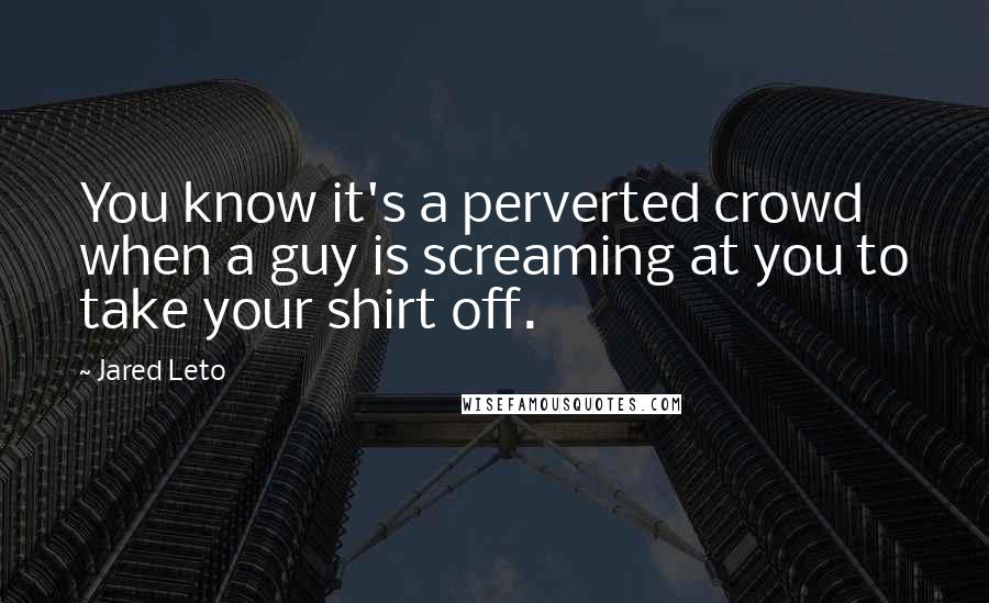 Jared Leto Quotes: You know it's a perverted crowd when a guy is screaming at you to take your shirt off.