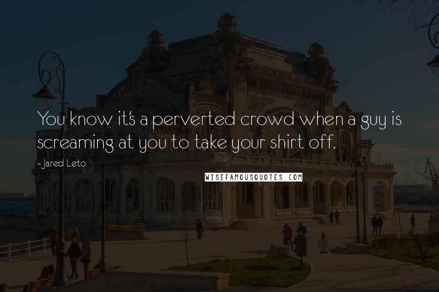 Jared Leto Quotes: You know it's a perverted crowd when a guy is screaming at you to take your shirt off.