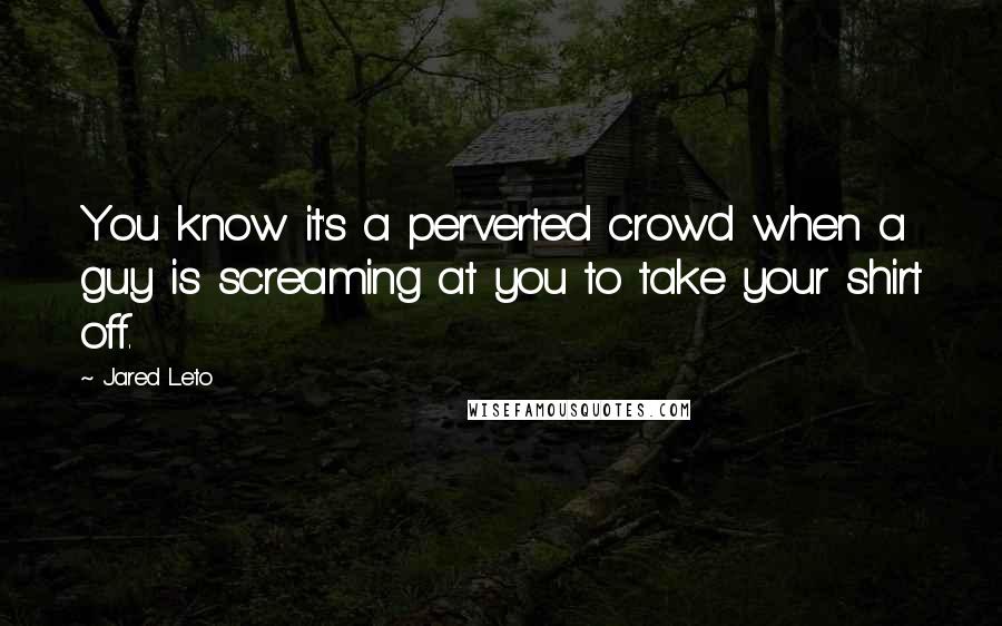 Jared Leto Quotes: You know it's a perverted crowd when a guy is screaming at you to take your shirt off.