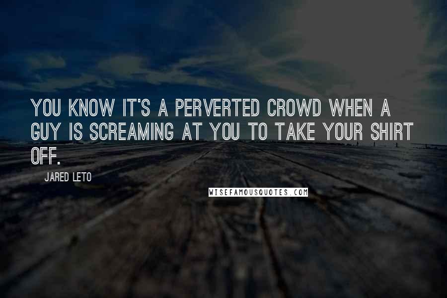 Jared Leto Quotes: You know it's a perverted crowd when a guy is screaming at you to take your shirt off.