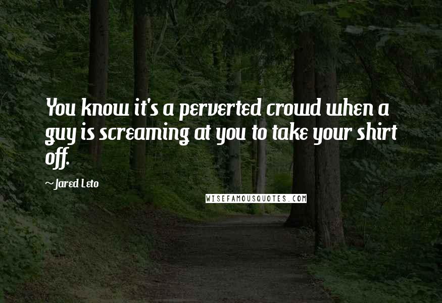 Jared Leto Quotes: You know it's a perverted crowd when a guy is screaming at you to take your shirt off.