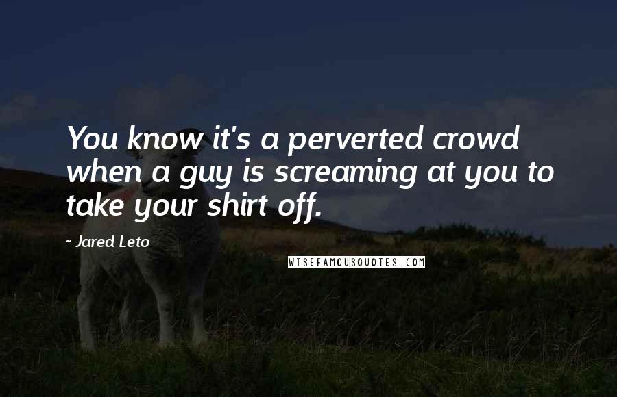 Jared Leto Quotes: You know it's a perverted crowd when a guy is screaming at you to take your shirt off.