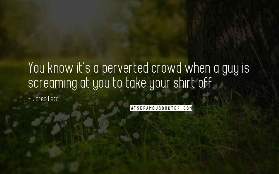 Jared Leto Quotes: You know it's a perverted crowd when a guy is screaming at you to take your shirt off.