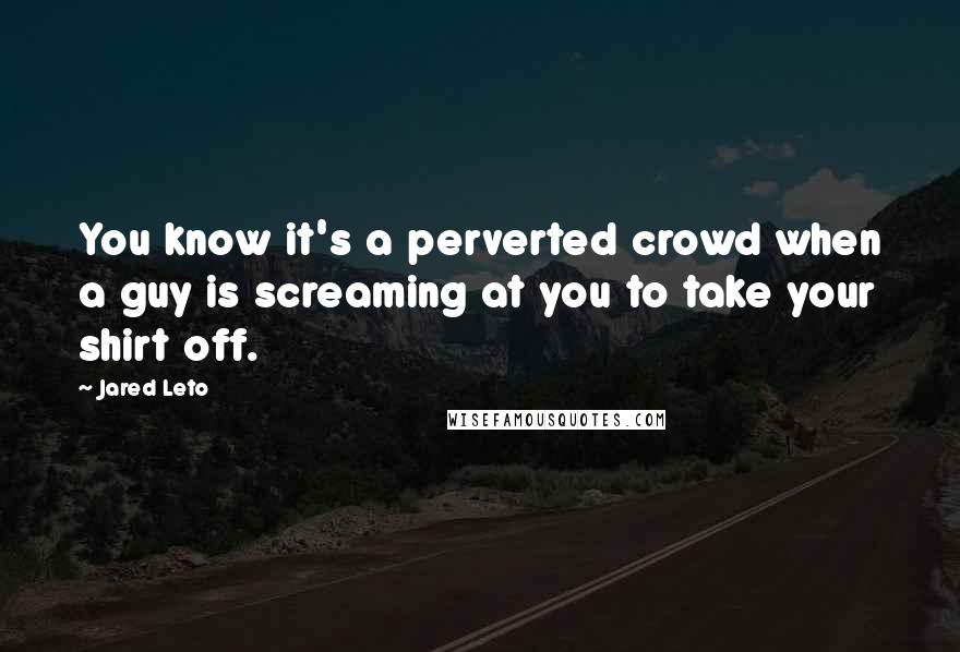 Jared Leto Quotes: You know it's a perverted crowd when a guy is screaming at you to take your shirt off.