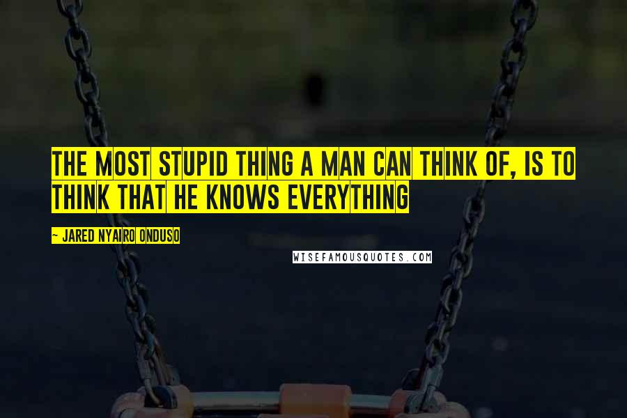 Jared Nyairo Onduso Quotes: The most stupid thing a man can think of, is to think that he knows everything