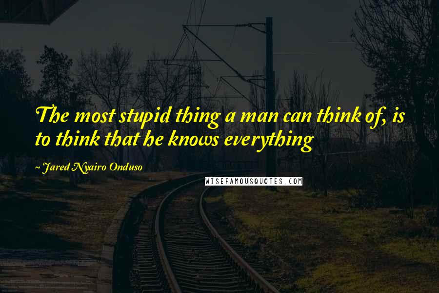 Jared Nyairo Onduso Quotes: The most stupid thing a man can think of, is to think that he knows everything