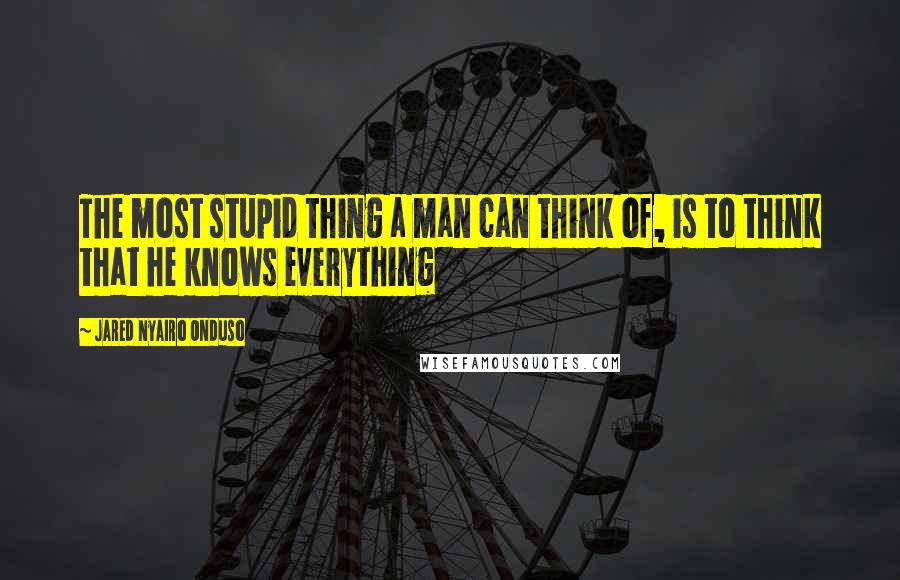 Jared Nyairo Onduso Quotes: The most stupid thing a man can think of, is to think that he knows everything
