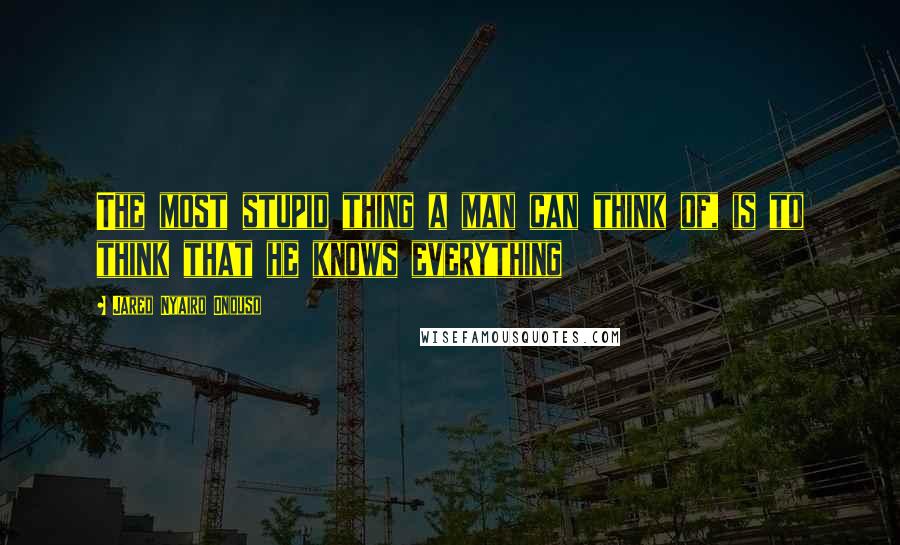 Jared Nyairo Onduso Quotes: The most stupid thing a man can think of, is to think that he knows everything