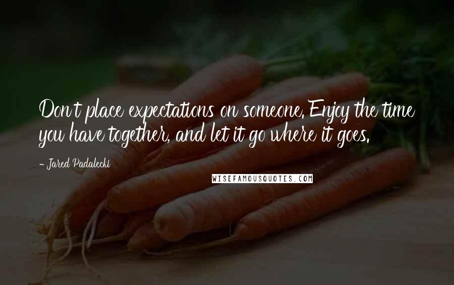 Jared Padalecki Quotes: Don't place expectations on someone. Enjoy the time you have together, and let it go where it goes.