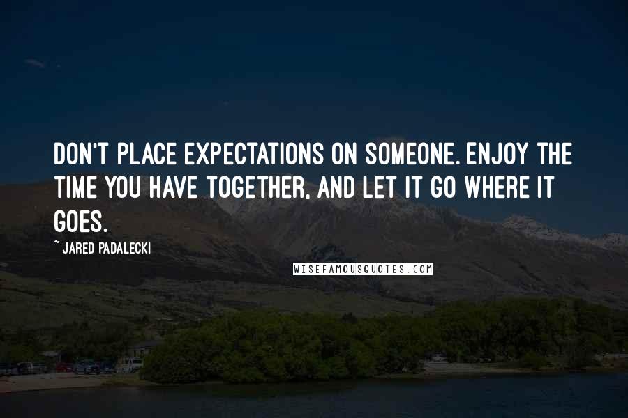 Jared Padalecki Quotes: Don't place expectations on someone. Enjoy the time you have together, and let it go where it goes.