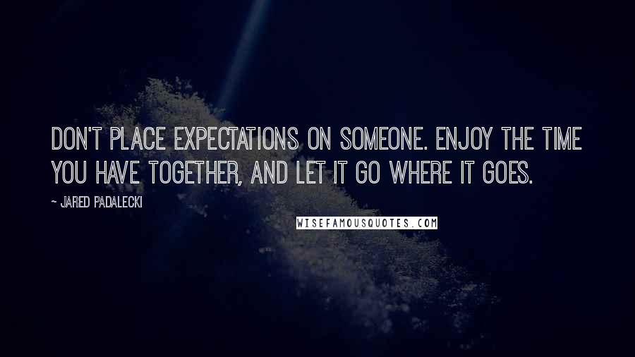 Jared Padalecki Quotes: Don't place expectations on someone. Enjoy the time you have together, and let it go where it goes.