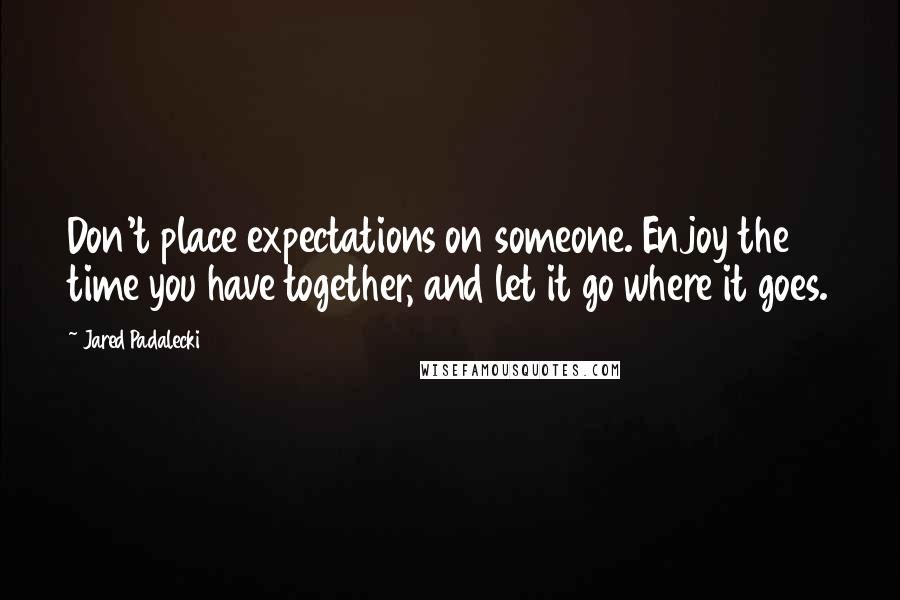 Jared Padalecki Quotes: Don't place expectations on someone. Enjoy the time you have together, and let it go where it goes.