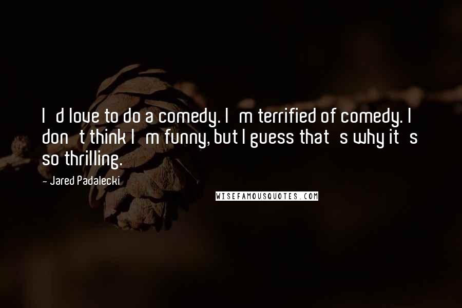 Jared Padalecki Quotes: I'd love to do a comedy. I'm terrified of comedy. I don't think I'm funny, but I guess that's why it's so thrilling.