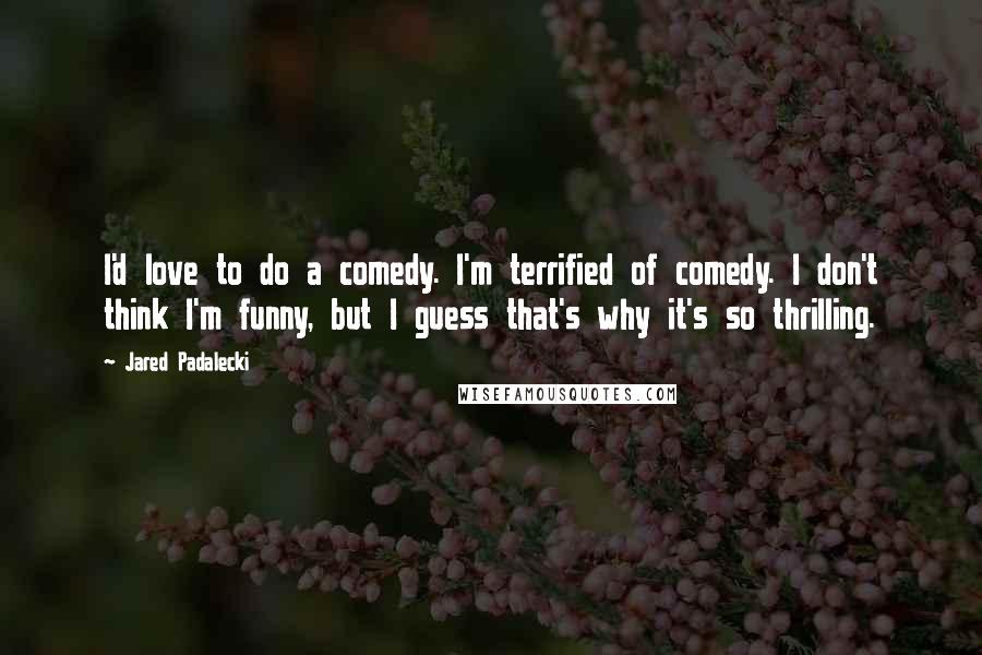 Jared Padalecki Quotes: I'd love to do a comedy. I'm terrified of comedy. I don't think I'm funny, but I guess that's why it's so thrilling.