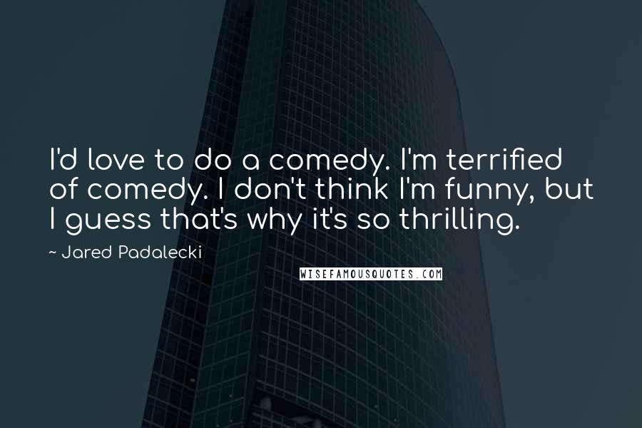 Jared Padalecki Quotes: I'd love to do a comedy. I'm terrified of comedy. I don't think I'm funny, but I guess that's why it's so thrilling.