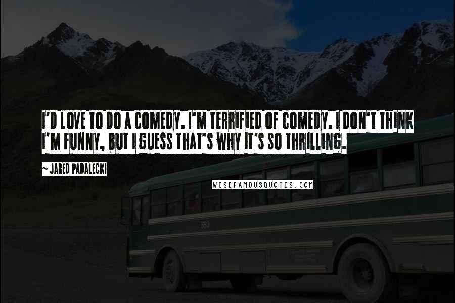 Jared Padalecki Quotes: I'd love to do a comedy. I'm terrified of comedy. I don't think I'm funny, but I guess that's why it's so thrilling.