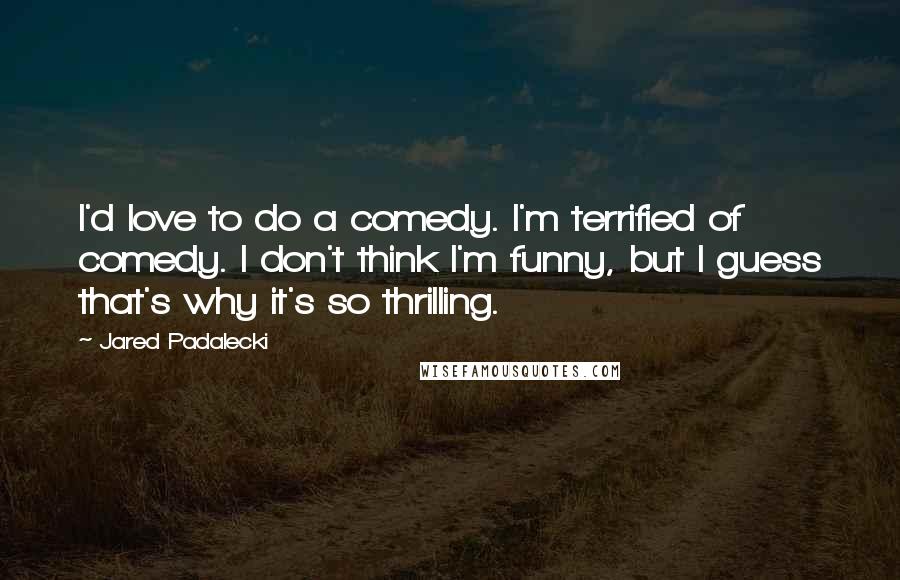 Jared Padalecki Quotes: I'd love to do a comedy. I'm terrified of comedy. I don't think I'm funny, but I guess that's why it's so thrilling.