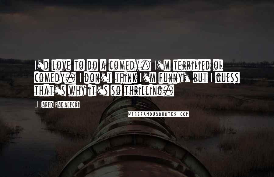 Jared Padalecki Quotes: I'd love to do a comedy. I'm terrified of comedy. I don't think I'm funny, but I guess that's why it's so thrilling.