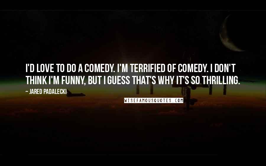 Jared Padalecki Quotes: I'd love to do a comedy. I'm terrified of comedy. I don't think I'm funny, but I guess that's why it's so thrilling.