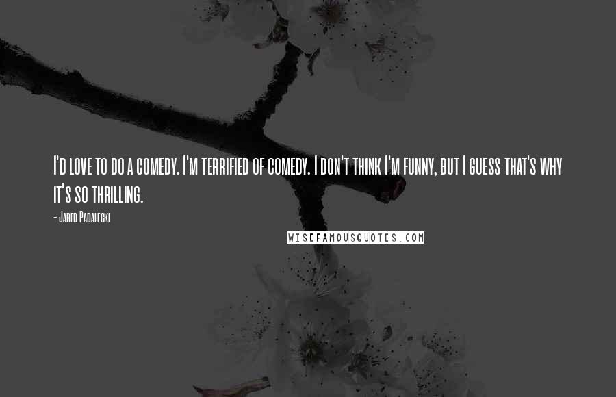 Jared Padalecki Quotes: I'd love to do a comedy. I'm terrified of comedy. I don't think I'm funny, but I guess that's why it's so thrilling.