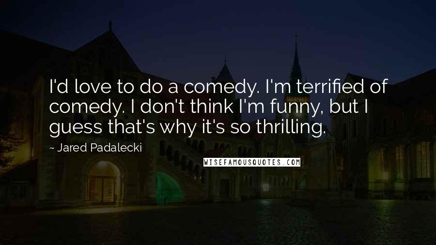 Jared Padalecki Quotes: I'd love to do a comedy. I'm terrified of comedy. I don't think I'm funny, but I guess that's why it's so thrilling.