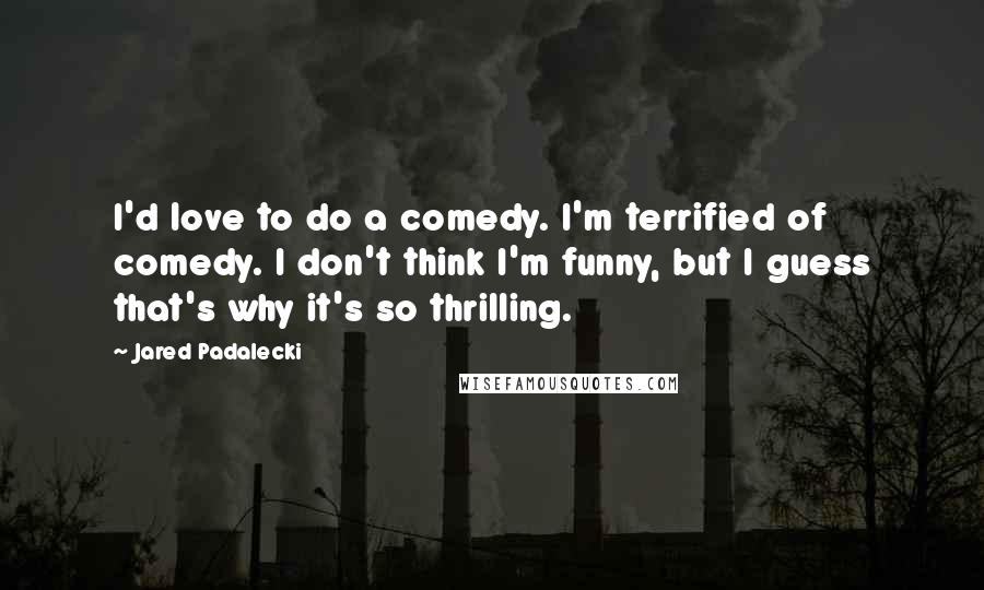 Jared Padalecki Quotes: I'd love to do a comedy. I'm terrified of comedy. I don't think I'm funny, but I guess that's why it's so thrilling.