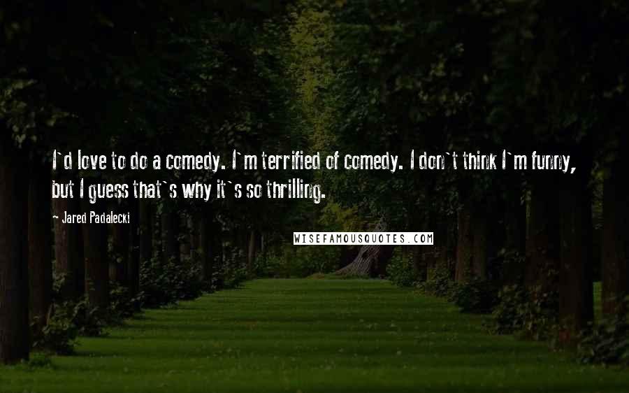 Jared Padalecki Quotes: I'd love to do a comedy. I'm terrified of comedy. I don't think I'm funny, but I guess that's why it's so thrilling.