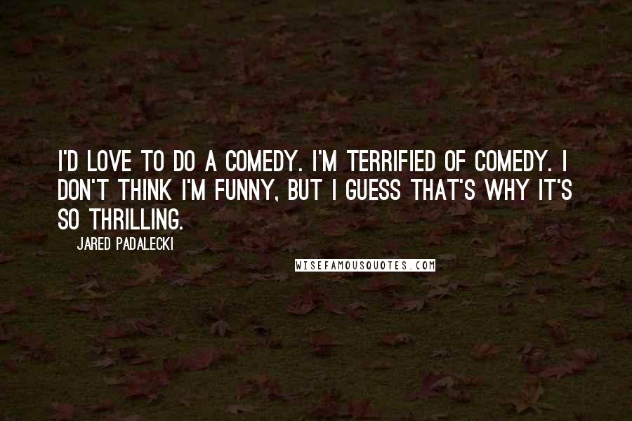 Jared Padalecki Quotes: I'd love to do a comedy. I'm terrified of comedy. I don't think I'm funny, but I guess that's why it's so thrilling.