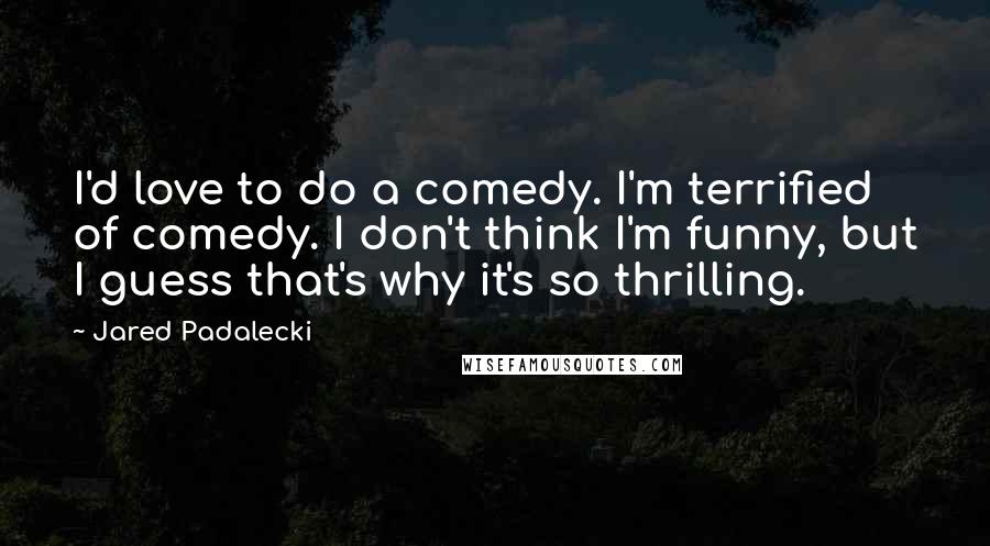 Jared Padalecki Quotes: I'd love to do a comedy. I'm terrified of comedy. I don't think I'm funny, but I guess that's why it's so thrilling.