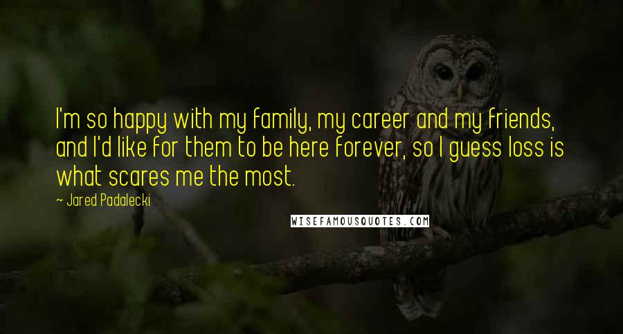 Jared Padalecki Quotes: I'm so happy with my family, my career and my friends, and I'd like for them to be here forever, so I guess loss is what scares me the most.