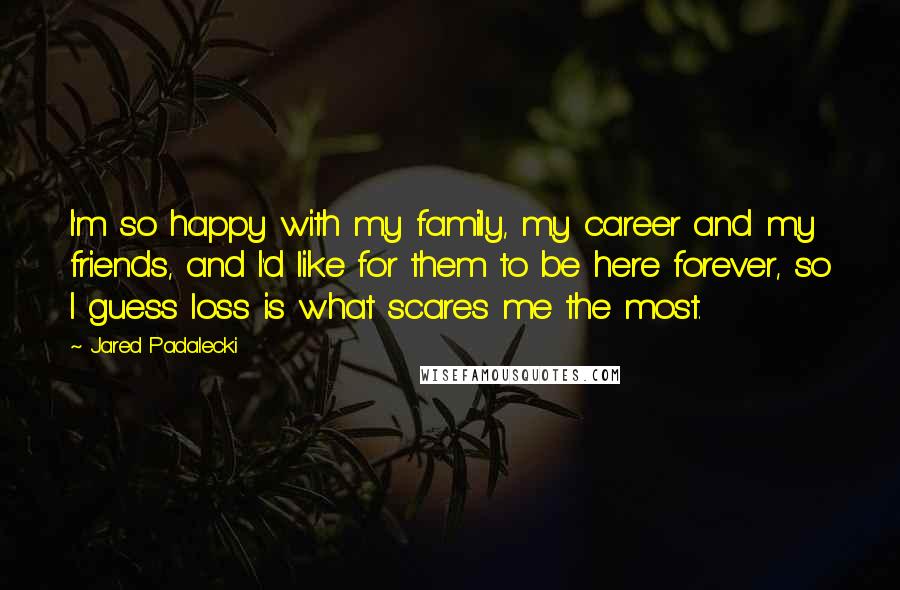 Jared Padalecki Quotes: I'm so happy with my family, my career and my friends, and I'd like for them to be here forever, so I guess loss is what scares me the most.