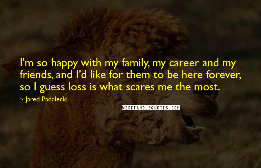 Jared Padalecki Quotes: I'm so happy with my family, my career and my friends, and I'd like for them to be here forever, so I guess loss is what scares me the most.