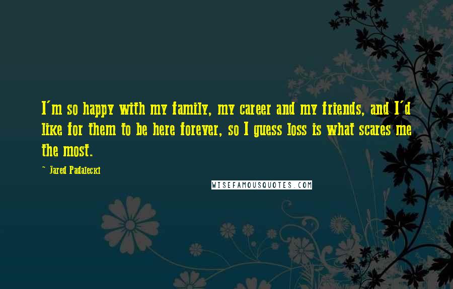 Jared Padalecki Quotes: I'm so happy with my family, my career and my friends, and I'd like for them to be here forever, so I guess loss is what scares me the most.