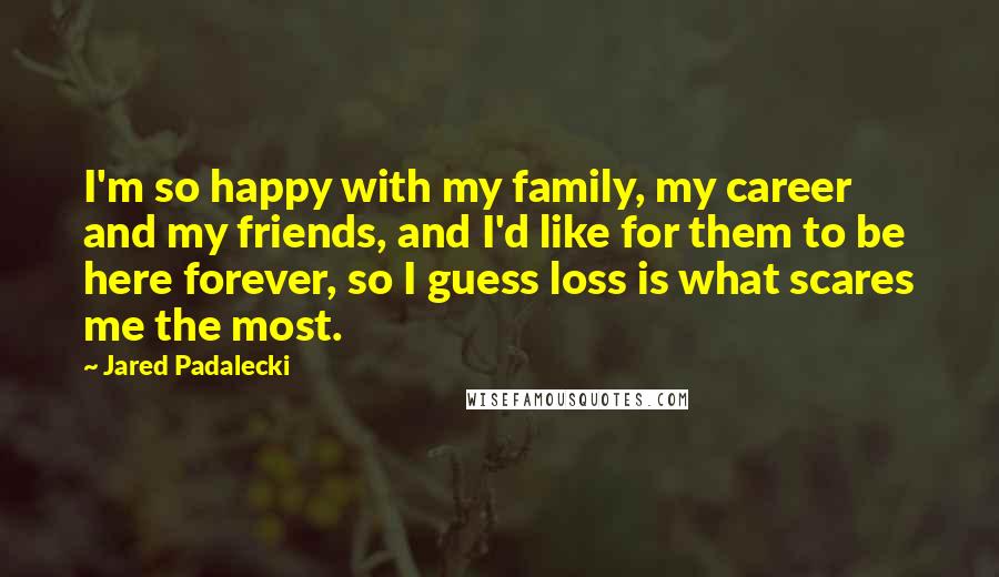 Jared Padalecki Quotes: I'm so happy with my family, my career and my friends, and I'd like for them to be here forever, so I guess loss is what scares me the most.