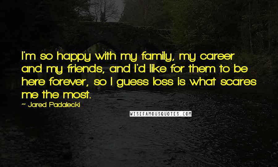 Jared Padalecki Quotes: I'm so happy with my family, my career and my friends, and I'd like for them to be here forever, so I guess loss is what scares me the most.