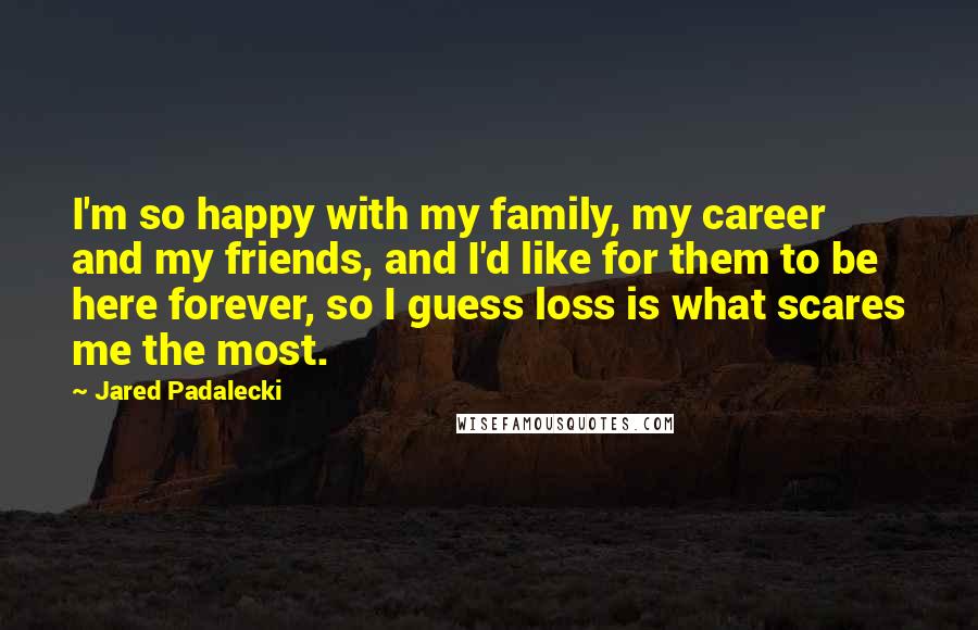 Jared Padalecki Quotes: I'm so happy with my family, my career and my friends, and I'd like for them to be here forever, so I guess loss is what scares me the most.