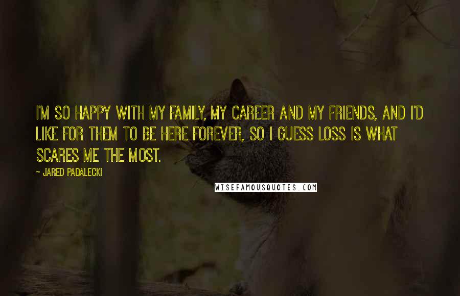 Jared Padalecki Quotes: I'm so happy with my family, my career and my friends, and I'd like for them to be here forever, so I guess loss is what scares me the most.