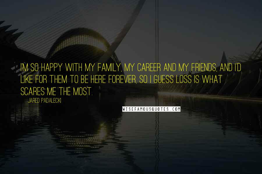 Jared Padalecki Quotes: I'm so happy with my family, my career and my friends, and I'd like for them to be here forever, so I guess loss is what scares me the most.