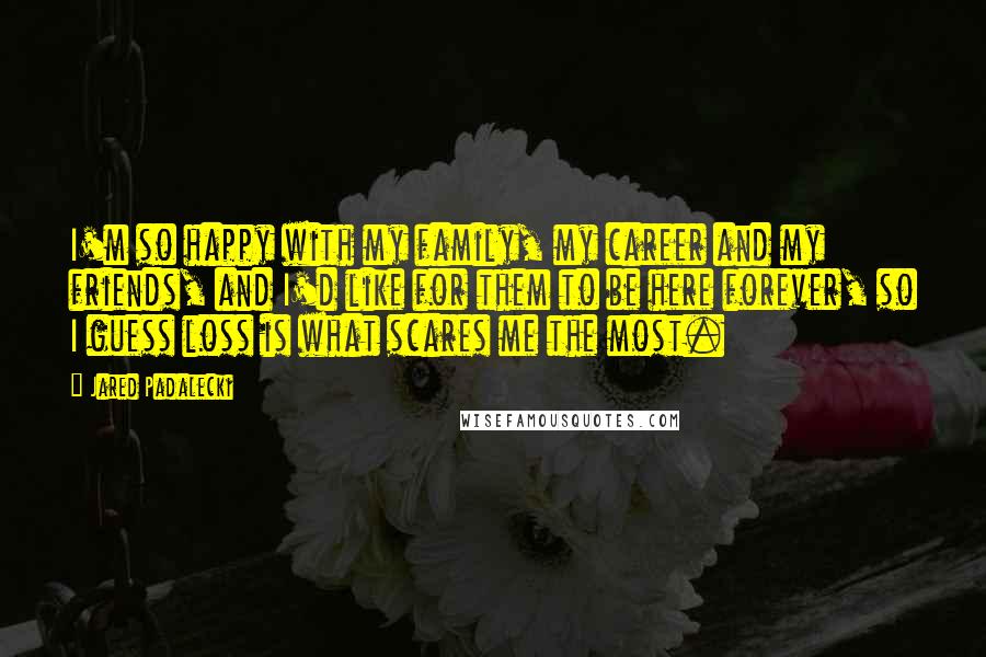 Jared Padalecki Quotes: I'm so happy with my family, my career and my friends, and I'd like for them to be here forever, so I guess loss is what scares me the most.