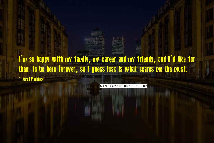 Jared Padalecki Quotes: I'm so happy with my family, my career and my friends, and I'd like for them to be here forever, so I guess loss is what scares me the most.